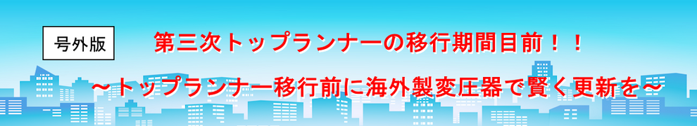 [号外版]第三次トップランナーの移行期間目前！！ ～トップランナー移行前に海外製変圧器で賢く更新を～